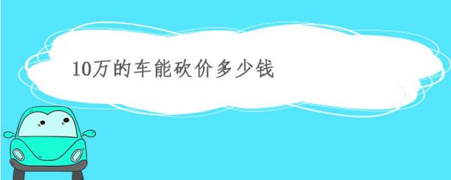 10万元的车一般砍多少价,10万的车能砍价多少钱汽车能砍多少价