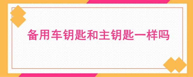 汽车备用钥匙和主钥匙一样,车的备用钥匙和主钥匙有什么区别吗