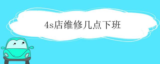 4s店维修几点下班维修部晚上有人吗,4s店维修几点下班
