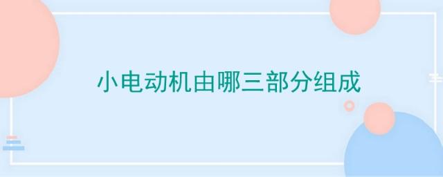 小电动机由哪三部分组成,工作原理是什么,小电动机由哪三部分组成?